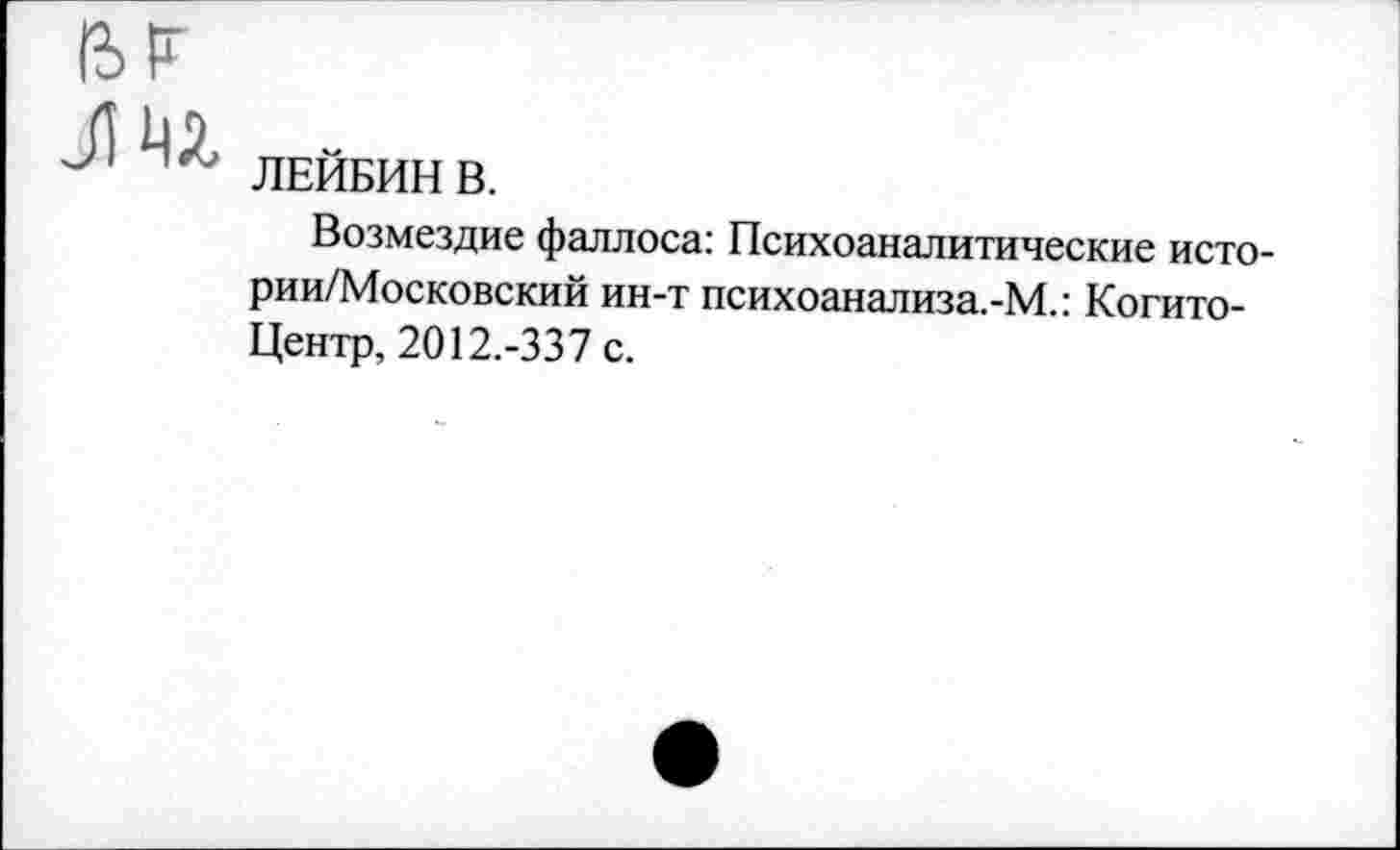 ﻿ЛЕЙБИН В.
Возмездие фаллоса: Психоаналитические исто-рии/Московский ин-т психоанализа.-М.: Когито-Центр, 2012.-337 с.